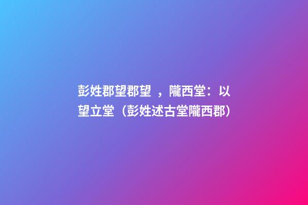 彭姓郡望郡望，隴西堂：以望立堂（彭姓述古堂隴西郡）